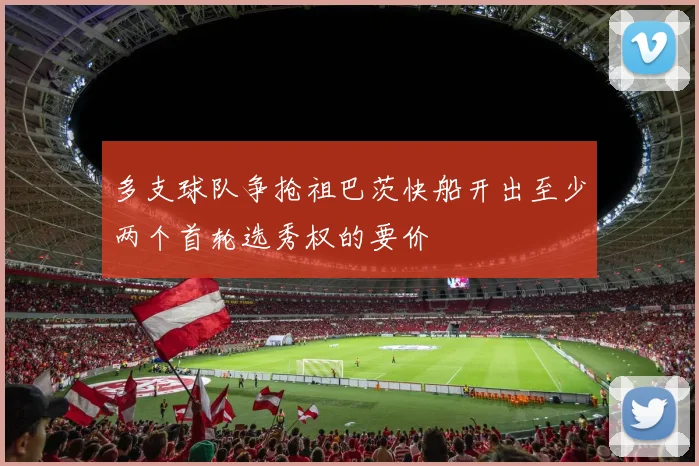 多支球队争抢祖巴茨快船开出至少两个首轮选秀权的要价