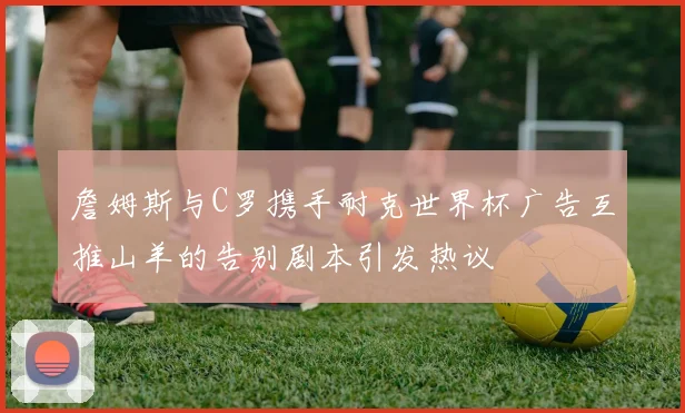 詹姆斯与C罗携手耐克世界杯广告互推山羊的告别剧本引发热议